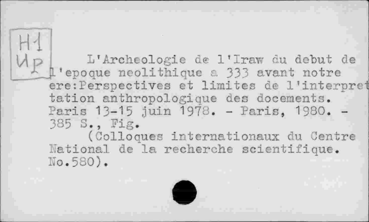 ﻿Up
L*Archéologie de 1’Iraw du debut de . L’epoque néolithique a 333 avant notre ere: Perspectives et limites de l’interpr tation anthropologique des docements. Paris 13-15 juin I978. - Paris, 1980. -385 S., Fig.
(Colloques internationaux du Centre National de la recherche scientifique. No.580).